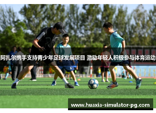 阿扎尔携手支持青少年足球发展项目 激励年轻人积极参与体育运动