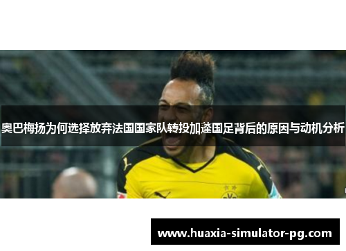 奥巴梅扬为何选择放弃法国国家队转投加蓬国足背后的原因与动机分析 奥巴梅扬为何选择放弃法国国家队转投加蓬国足背后的原因与动机分析