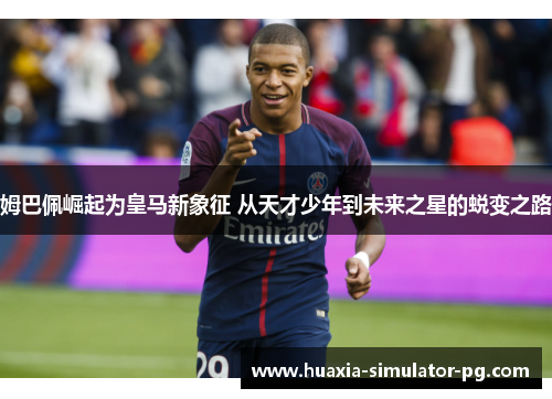 姆巴佩崛起为皇马新象征 从天才少年到未来之星的蜕变之路