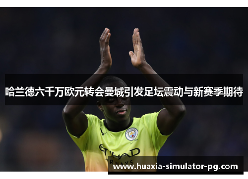 哈兰德六千万欧元转会曼城引发足坛震动与新赛季期待